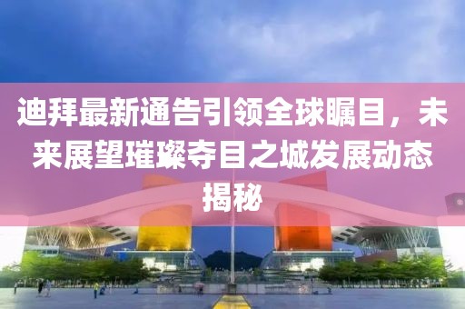 迪拜最新通告引领全球瞩目，未来展望璀璨夺目之城发展动态揭秘
