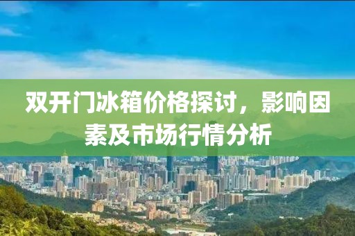 双开门冰箱价格探讨，影响因素及市场行情分析