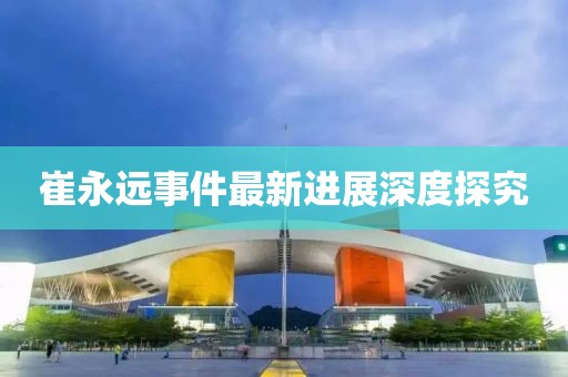 崔永远事件最新进展深度探究