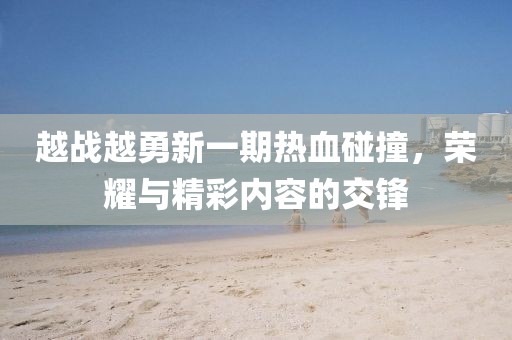 越战越勇新一期热血碰撞，荣耀与精彩内容的交锋