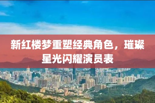 新红楼梦重塑经典角色，璀璨星光闪耀演员表