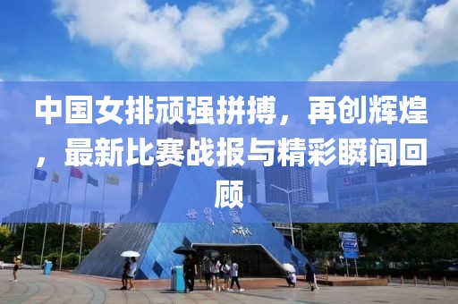 中国女排顽强拼搏，再创辉煌，最新比赛战报与精彩瞬间回顾