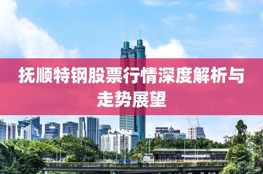 抚顺特钢股票行情深度解析与走势展望