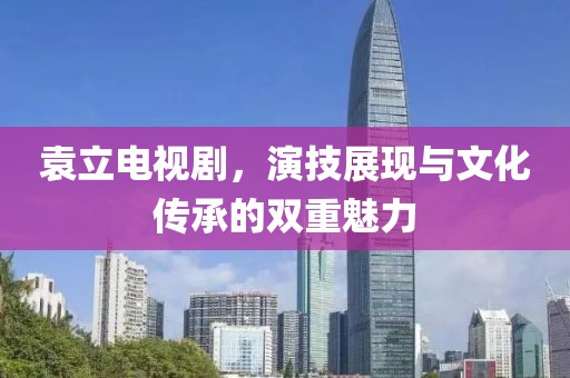 袁立电视剧，演技展现与文化传承的双重魅力