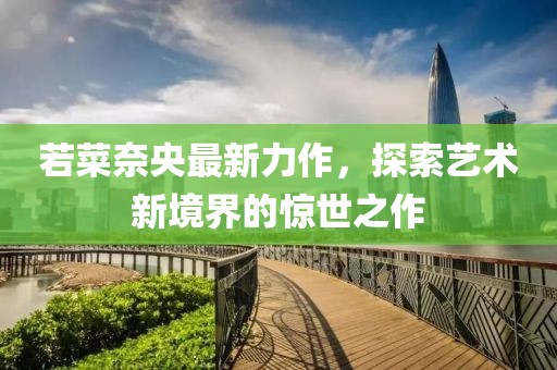 若菜奈央最新力作，探索艺术新境界的惊世之作