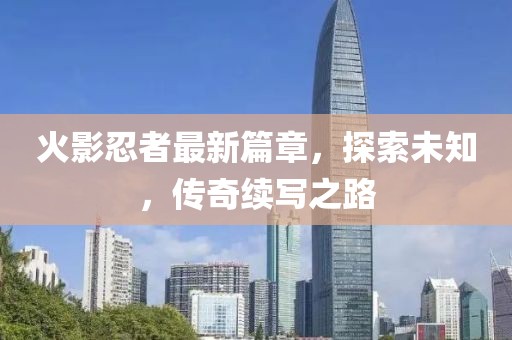 火影忍者最新篇章，探索未知，传奇续写之路