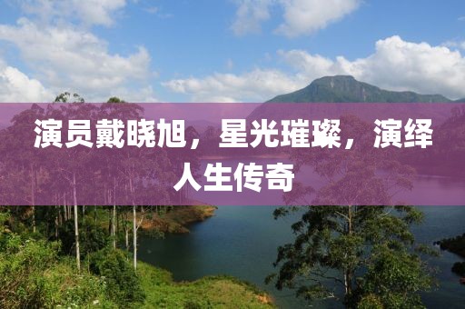 演员戴晓旭，星光璀璨，演绎人生传奇