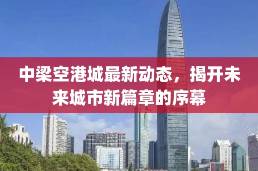 中梁空港城最新动态，揭开未来城市新篇章的序幕