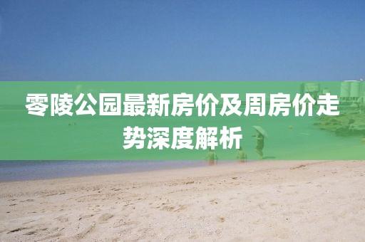 零陵公园最新房价及周房价走势深度解析