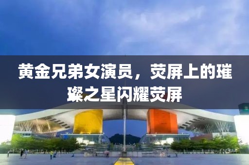 黄金兄弟女演员，荧屏上的璀璨之星闪耀荧屏