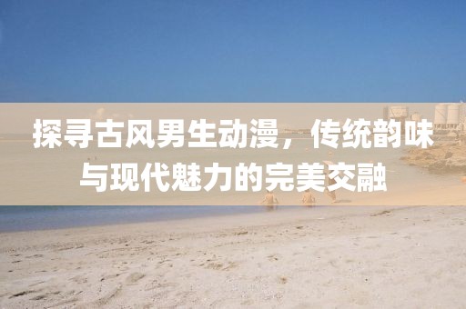 探寻古风男生动漫，传统韵味与现代魅力的完美交融