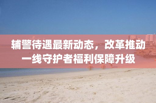 辅警待遇最新动态，改革推动一线守护者福利保障升级