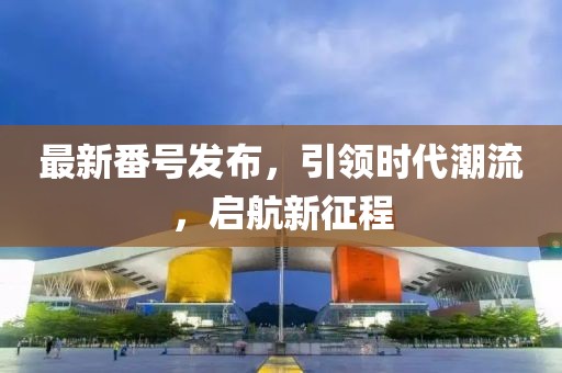 最新番号发布，引领时代潮流，启航新征程
