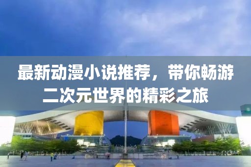 最新动漫小说推荐，带你畅游二次元世界的精彩之旅