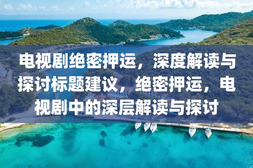 电视剧绝密押运，深度解读与探讨标题建议，绝密押运，电视剧中的深层解读与探讨