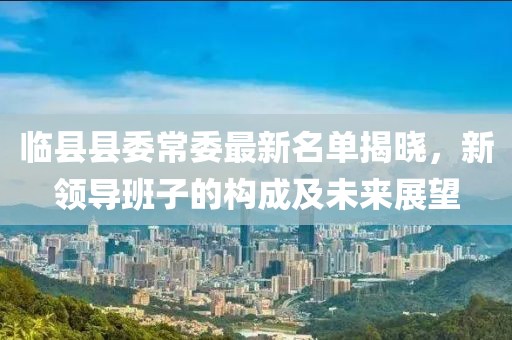 临县县委常委最新名单揭晓，新领导班子的构成及未来展望