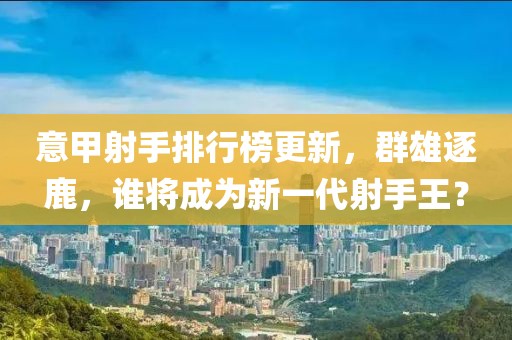 意甲射手排行榜更新，群雄逐鹿，谁将成为新一代射手王？