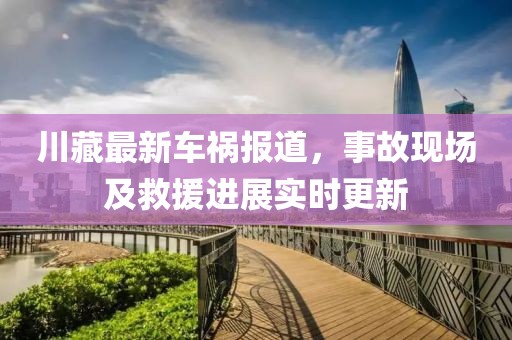 川藏最新车祸报道，事故现场及救援进展实时更新