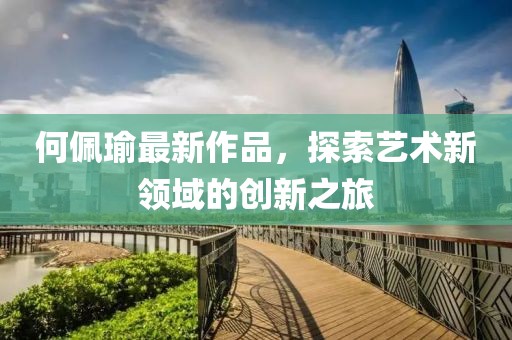 何佩瑜最新作品，探索艺术新领域的创新之旅