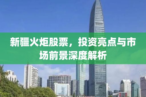 新疆火炬股票，投资亮点与市场前景深度解析
