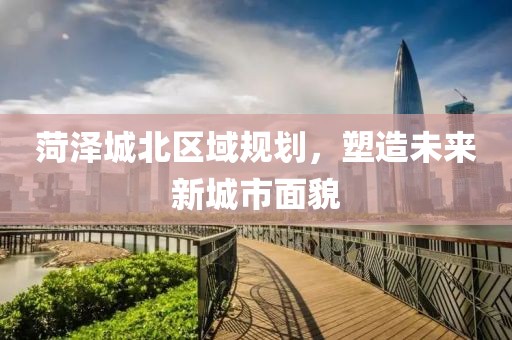 菏泽城北区域规划，塑造未来新城市面貌