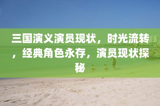 三国演义演员现状，时光流转，经典角色永存，演员现状探秘