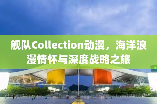 舰队Collection动漫，海洋浪漫情怀与深度战略之旅