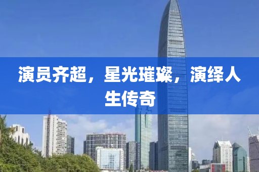 演员齐超，星光璀璨，演绎人生传奇