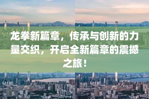 龙拳新篇章，传承与创新的力量交织，开启全新篇章的震撼之旅！