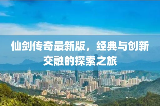 仙剑传奇最新版，经典与创新交融的探索之旅