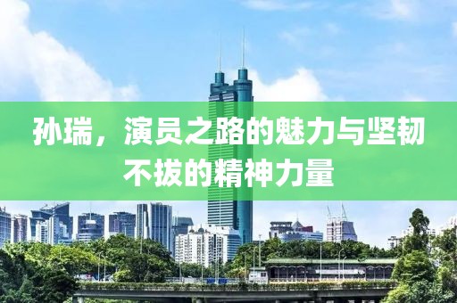 孙瑞，演员之路的魅力与坚韧不拔的精神力量
