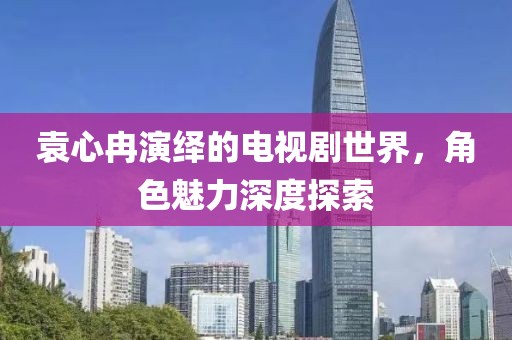 袁心冉演绎的电视剧世界，角色魅力深度探索