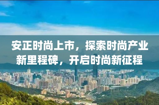 安正时尚上市，探索时尚产业新里程碑，开启时尚新征程