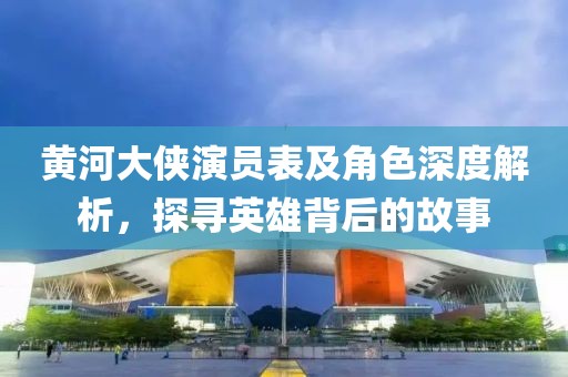 黄河大侠演员表及角色深度解析，探寻英雄背后的故事