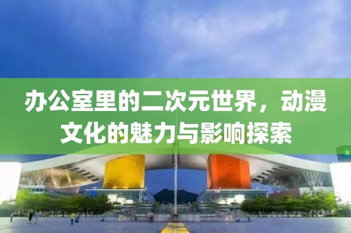 办公室里的二次元世界，动漫文化的魅力与影响探索