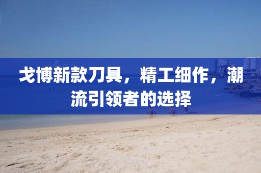 戈博新款刀具，精工细作，潮流引领者的选择