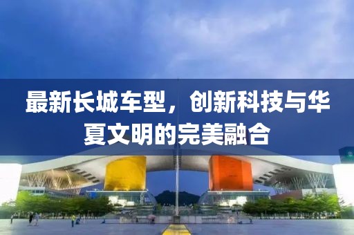 最新长城车型，创新科技与华夏文明的完美融合