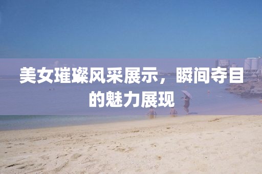 美女璀璨风采展示，瞬间夺目的魅力展现