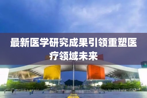 最新医学研究成果引领重塑医疗领域未来