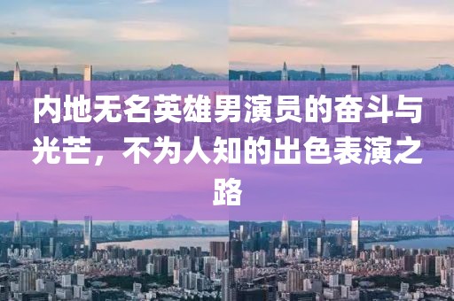 内地无名英雄男演员的奋斗与光芒，不为人知的出色表演之路
