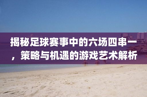 揭秘足球赛事中的六场四串一，策略与机遇的游戏艺术解析
