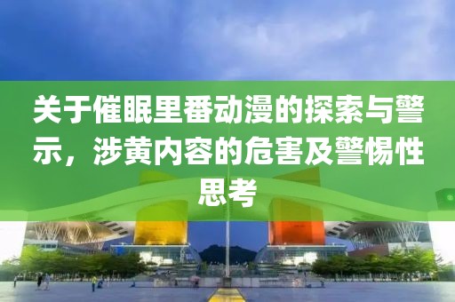 关于催眠里番动漫的探索与警示，涉黄内容的危害及警惕性思考