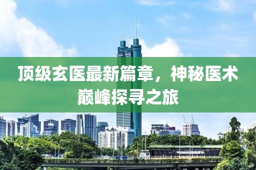 顶级玄医最新篇章，神秘医术巅峰探寻之旅