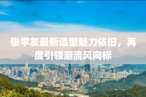 张学友最新造型魅力依旧，再度引领潮流风向标
