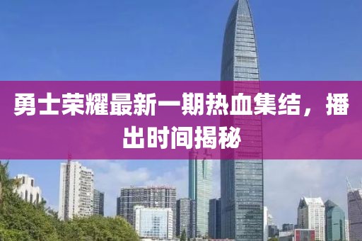 勇士荣耀最新一期热血集结，播出时间揭秘