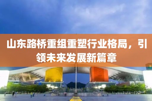 山东路桥重组重塑行业格局，引领未来发展新篇章