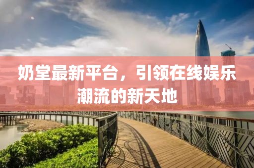 奶堂最新平台，引领在线娱乐潮流的新天地