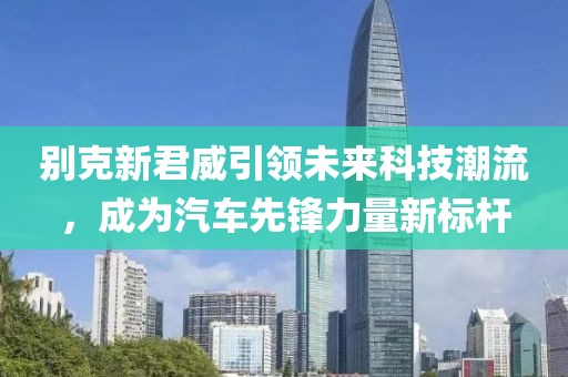 别克新君威引领未来科技潮流，成为汽车先锋力量新标杆
