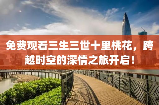 免费观看三生三世十里桃花，跨越时空的深情之旅开启！