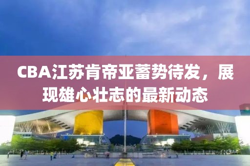 CBA江苏肯帝亚蓄势待发，展现雄心壮志的最新动态